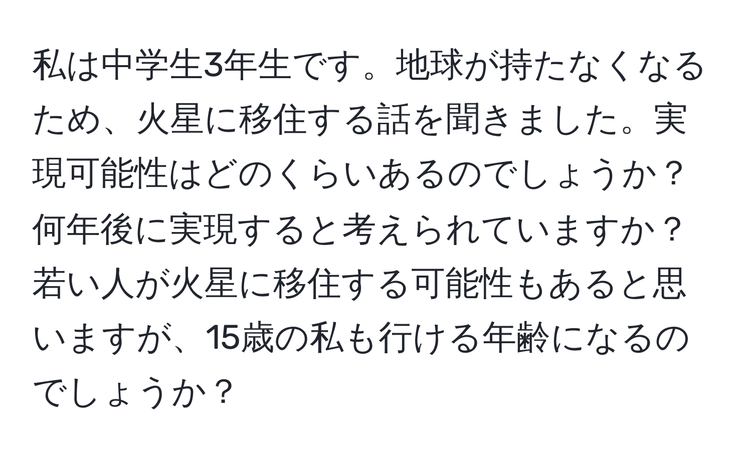 私は中学生3年生です。地球が持たなくなるため、火星に移住する話を聞きました。実現可能性はどのくらいあるのでしょうか？何年後に実現すると考えられていますか？若い人が火星に移住する可能性もあると思いますが、15歳の私も行ける年齢になるのでしょうか？