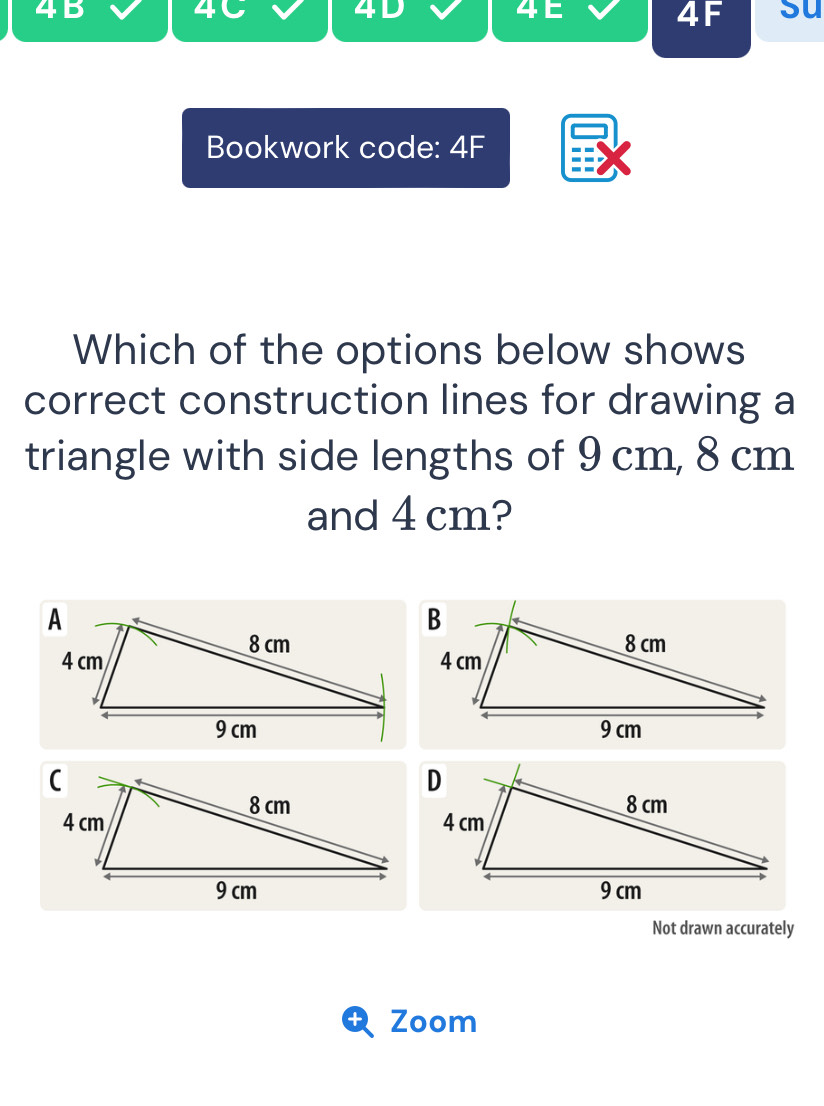 4B 
4C 
41 
4F su 
Bookwork code: 4F 
Which of the options below shows 
correct construction lines for drawing a 
triangle with side lengths of 9 cm, 8 cm
and 4 cm? 
Not drawn accurately 
Zoom