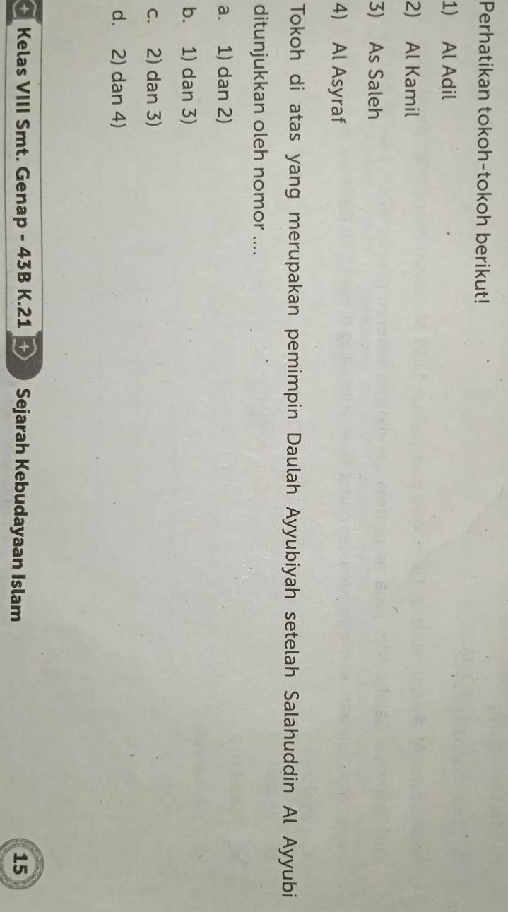 Perhatikan tokoh-tokoh berikut!
1) Al Adil
2) Al Kamil
3) As Saleh
4) Al Asyraf
Tokoh di atas yang merupakan pemimpin Daulah Ayyubiyah setelah Salahuddin Al Ayyubi
ditunjukkan oleh nomor ....
a. 1) dan 2)
b. 1) dan 3)
c. 2) dan 3)
d. 2) dan 4)
* Kelas VIII Smt. Genap - 43B K.21 + Sejarah Kebudayaan Islam 15
