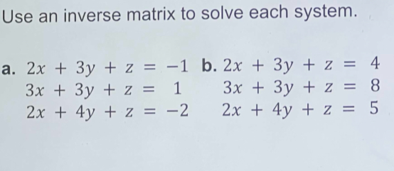 Use an inverse matrix to solve each system. 
a. 2x+3y+z=-1 b. 2x+3y+z=4
3x+3y+z=1 3x+3y+z=8
2x+4y+z=-2 2x+4y+z=5