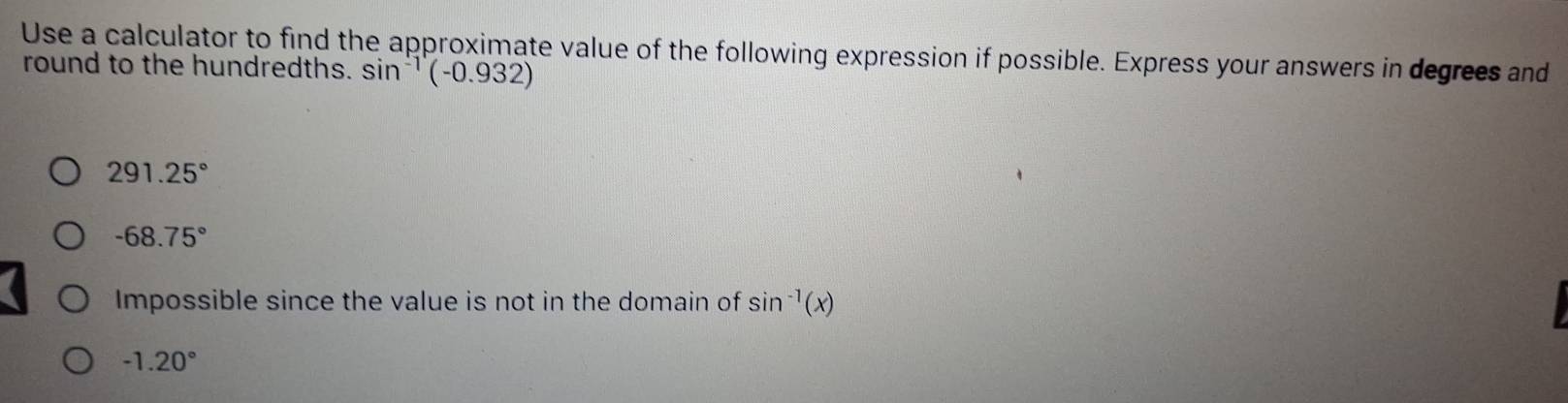 Use a calculator to find the approximate value of the following expression if possible. Express your answers in degrees and
round to the hundredths. sin^(-1)(-0.932)
291.25°
-68.75°
Impossible since the value is not in the domain of sin^(-1)(x)
-1.20°