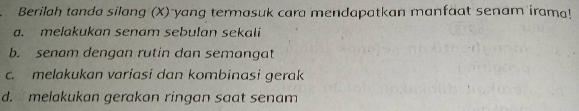 Berilah tanda silang (X) yang termasuk cara mendapatkan manfaat senam irama!
a. melakukan senam sebulan sekali
b. senam dengan rutin dan semangat
c. melakukan variasi dan kombinasi gerak
d. melakukan gerakan ringan saat senam