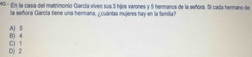 40.- En la casa del matrimonio García viven sus 3 hijos varones y 5 hermanos de la señora. Sí cada hermano de
la señora García tiene una hermana, ¿cuántas mujeres hay en la familia?
A) 5
B) 4
C) 1
D) 2