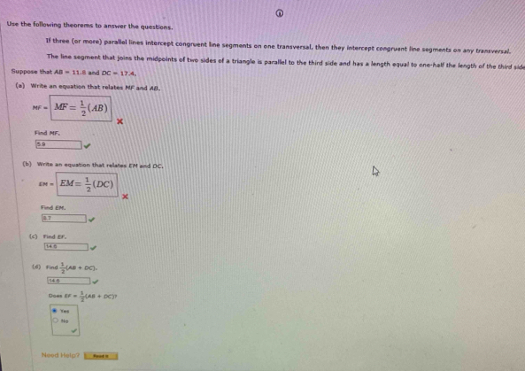 Use the following theorems to answer the questions.
If three (or more) parallel lines intercept congruent line segments on one transversal, then they intercept congruent line segments on any transversal.
The line segment that joins the midpoints of two sides of a triangle is parallel to the third side and has a length equal to one-half the length of the third side
Suppose that AB=11.8 and DC=17.4. 
(a) Write an equation that relates MF and Al.
MF=sqrt(MF=frac 1)2(AB)
×
Find MF.
59 _  
(b) Write an equation that relates EM and DC.
varepsilon w=□ EM= 1/2 (DC)
Find EM.
17
(c) Find EF.
|46 
(d)find  1/2 (AB+DC). 
74
Does EF= 1/2 (AB+DC)^2
Yes
No
Need Help? Food I