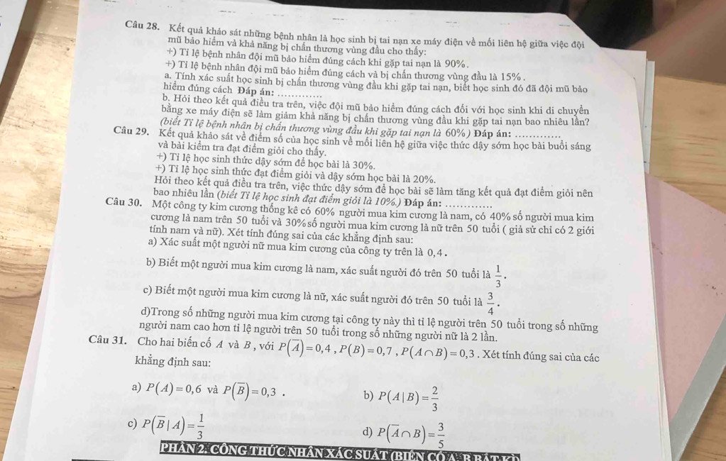 Kết quả khảo sát những bệnh nhân là học sinh bị tai nạn xe máy điện về mối liên hệ giữa việc đội
mũ bảo hiểm và khả năng bị chấn thương vùng đầu cho thấy:
+) Tỉ lệ bệnh nhân đội mũ bảo hiểm đúng cách khi gặp tai nạn là 90%.
+) Tỉ lệ bệnh nhân đội mũ bảo hiểm đúng cách và bị chấn thương vùng đầu là 15% .
a. Tính xác suất học sinh bị chấn thương vùng đầu khi gặp tai nạn, biết học sinh đó đã đội mũ bảo
hiểm đúng cách Đáp án:_
b. Hỏi theo kết quả điều tra trên, việc đội mũ bảo hiểm đúng cách đối với học sinh khi di chuyền
bằng xe máy điện sẽ làm giảm khả năng bị chấn thương vùng đầu khi gặp tai nạn bao nhiêu lần?
(biết Tỉ lệ bệnh nhân bị chấn thương vùng đầu khi gặp tai nạn là 60%) Đáp án:
Câu 29. Kết quả khảo sát về điểm số của học sinh về mồi liên hệ giữa việc thức dậy sớm học bài buổi sáng
và bài kiểm tra đạt điểm giỏi cho thấy.
+) Tỉ lệ học sinh thức dậy sớm để học bài là 30%.
+) Tỉ lệ học sinh thức đạt điểm giỏi và dậy sớm học bài là 20%.
Hỏi theo kết quả điều tra trên, việc thức dậy sớm để học bài sẽ làm tăng kết quả đạt điểm giỏi nên
bao nhiêu lần (biết Tỉ lệ học sinh đạt điểm giỏi là 10%.) Đáp án:
Câu 30. Một công ty kim cương thống kê có 60% người mua kim cương là nam, có 40% số người mua kim
cương là nam trên 50 tuổi và 30% số người mua kim cương là nữ trên 50 tuổi ( giả sử chỉ có 2 giới
tính nam yà nữ). Xét tính đúng sai của các khẳng định sau:
a) Xác suất một người nữ mua kim cương của công ty trên là 0,4 .
b) Biết một người mua kim cương là nam, xác suất người đó trên 50 tuổi là  1/3 ·
c) Biết một người mua kim cương là nữ, xác suất người đó trên 50 tuổi là  3/4 ·
d)Trong số những người mua kim cương tại công ty này thì tỉ lệ người trên 50 tuổi trong số những
người nam cao hơn tỉ lệ người trên 50 tuổi trong số những người nữ là 2 lần.
Câu 31. Cho hai biến cố A và B , với P(overline A)=0,4,P(B)=0,7,P(A∩ B)=0,3. Xét tính đúng sai của các
khẳng định sau:
a) P(A)=0,6 và P(overline B)=0,3. b) P(A|B)= 2/3 
c) P(overline B|A)= 1/3 
d) P(overline A∩ B)= 3/5 
Phần 2: công thức nhân xác suất (biến có A: B bậty