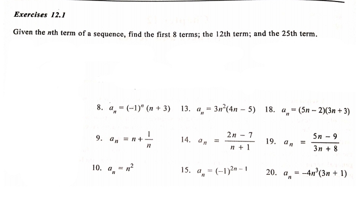 Given the nth term of a sequence, find the first 8 terms; the 12th term; and the 25th term. 
8. a_n=(-1)^n(n+3) 13. a_n=3n^2(4n-5) 18. a_n=(5n-2)(3n+3)
9. a_n=n+ 1/n  14. a_n= (2n-7)/n+1  19. a_n= (5n-9)/3n+8 
10. a_n=n^2 15. a_n=(-1)^2n-1 20. a_n=-4n^3(3n+1)