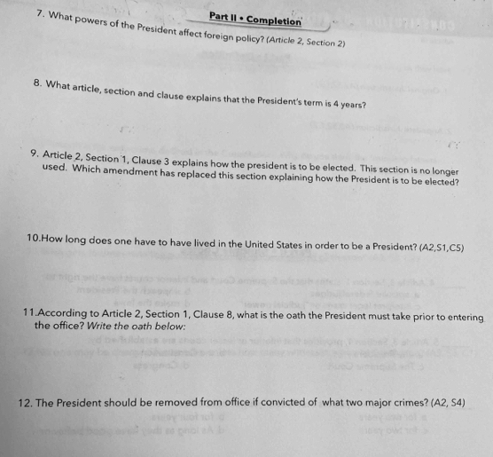 Part II • Completion 
7. What powers of the President affect foreign policy? (Article 2, Section 2) 
8. What article, section and clause explains that the President's term is 4 years? 
9. Article 2, Section 1, Clause 3 explains how the president is to be elected. This section is no longer 
used. Which amendment has replaced this section explaining how the President is to be elected? 
10.How long does one have to have lived in the United States in order to be a President? (A2, S1, C5) 
11.According to Article 2, Section 1, Clause 8, what is the oath the President must take prior to entering 
the office? Write the oath below: 
12. The President should be removed from office if convicted of what two major crimes? (A2,S4)