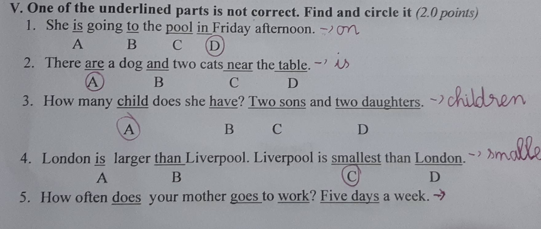 One of the underlined parts is not correct. Find and circle it (2.0 points)
1. She is going to the pool in Friday afternoon.
A
B C D
2. There are a dog and two cats near the table.
A
B
C
D
3. How many child does she have? Two sons and two daughters.
A yhà C D
B
4. London is larger than Liverpool. Liverpool is smallest than London.
A
B
C
D
5. How often does your mother goes_to work? Five days a week.