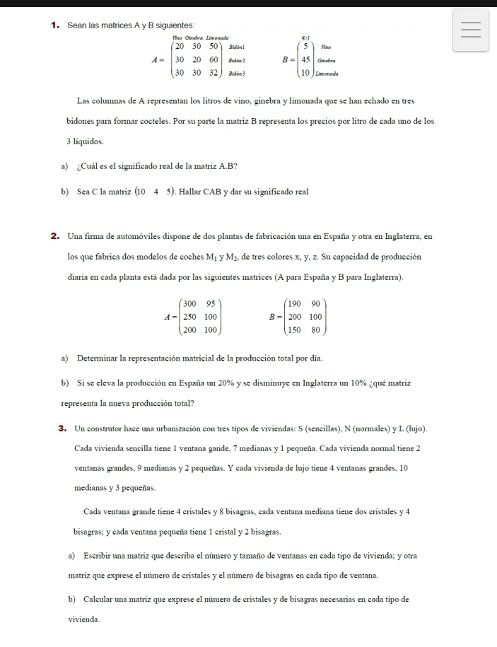 Sean las matrices A y B siguientes:
Bidón1 Vino
Bidón 2 B=beginpmatrix 5 45 10endpmatrix Giebra
A=beginpmatrix 20&30&50 30&20&60 30&30&32endpmatrix Bidón 3 Limonada
Las columnas de A representan los litros de vino, ginebra y limonada que se han echado en tres
bidones para formar cocteles. Por su parte la matriz B representa los precios por litro de cada uno de los
3 líquidos.
a) ¿Cuál es el significado real de la matriz A.B?
b) Sea C la matriz (1045) ). Hallar CAB y dar su significado real
2. Una firma de automóviles dispone de dos plantas de fabricación una en España y otra en Inglaterra, en
los que fabrica dos modelos de coches M_1 v M_2 , de tres colores x, y, z. Su capacidad de producción
diaria en cada planta está dada por las siguientes matrices (A para España y B para Inglaterra).
A=beginpmatrix 300&95 250&100 200&100endpmatrix B=beginpmatrix 190&90 200&100 150&80endpmatrix
a) Determinar la representación matricial de la producción total por día.
b) Si se eleva la producción en España un 20% y se disminuye en Inglaterra un 10% ¿qué matriz
representa la nueva producción total?
3. Un construtor hace una urbanización con tres típos de viviendas: S (sencillas), N (normales) y L (lujo).
Cada vivienda sencilla tiene 1 ventana gande, 7 medianas y 1 pequeña. Cada vivienda normal tiene 2
ventanas grandes, 9 medianas y 2 pequeñas. Y cada vivienda de lujo tiene 4 ventanas grandes, 10
medianas y 3 pequeñas.
Cada ventana grande tiene 4 cristales y 8 bisagras, cada ventana mediana tiene dos cristales y 4
bisagras; y cada ventana pequeña tiene 1 cristal y 2 bisagras.
a) Escribir una matriz que describa el número y tamaño de ventanas en cada tipo de vivienda; y otra
matriz que exprese el número de cristales y el número de bisagras en cada tipo de ventana.
b) Calcular una matriz que exprese el número de cristales y de bisagras necesarias en cada tipo de
vivienda.