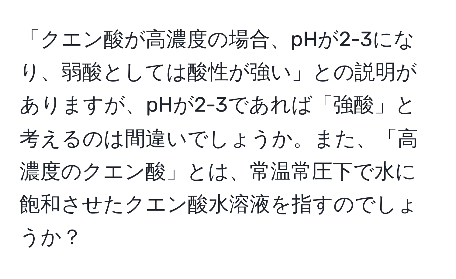 「クエン酸が高濃度の場合、pHが2-3になり、弱酸としては酸性が強い」との説明がありますが、pHが2-3であれば「強酸」と考えるのは間違いでしょうか。また、「高濃度のクエン酸」とは、常温常圧下で水に飽和させたクエン酸水溶液を指すのでしょうか？