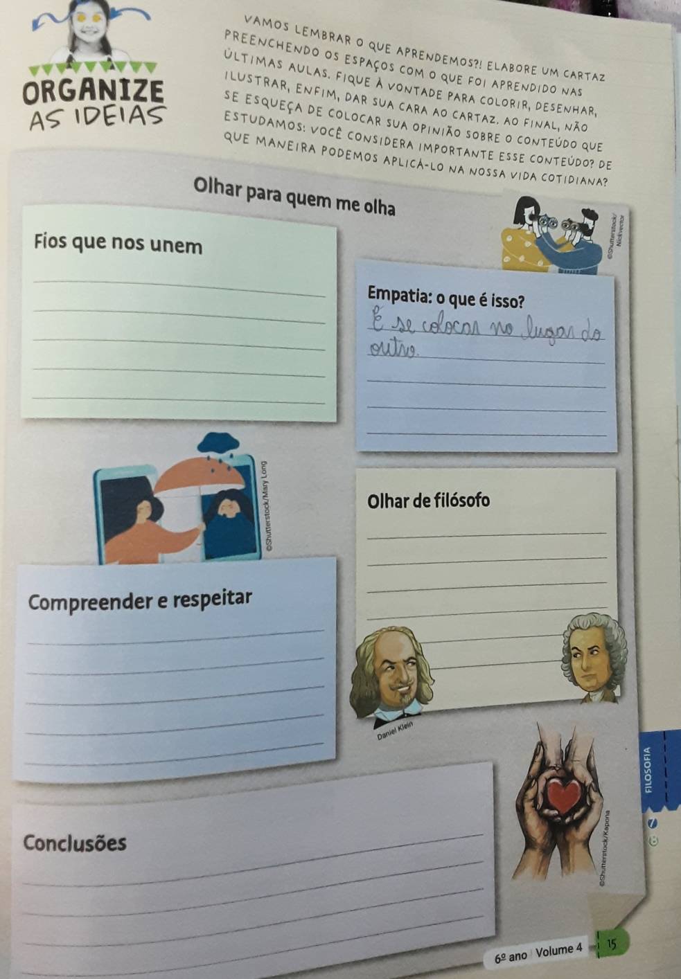 VAMOS LEMBRAR O qUE APRENDEMOS?! ELAbORE UM CARtA2 
preenchendo os espaços com o que foi aprendido nas 
últimas aulas. fique à vontade para colorir, desenhar, 
ilustrar, Enfim, dar sua cara ao cartaz. ao final, não 
se esqueça de colocar sua opinião sobre o conteúdo que 
estudamos: Você considera importante esse conteúdo? de 
qUE MANEIRA poDEMos APLICá-Lo na Nossa viDa cOtidiana? 
Olhar para quem me olha 
Fios que nos unem 
_ 
_ 
Empatia: o que é isso? 
_ 
_ 
_ 
_ 
_ 
_ 
_ 
_ 
_ 
Olhar de filósofo 
_ 
Compreender e respeitar_ 
_ 
_ 
_ 
_ 
_ 
_ 
_ 
Daniel Klein 
_ 
_ 
Conclusões 
_ 
_ 
6^(_ circ) ano Volume 4 15