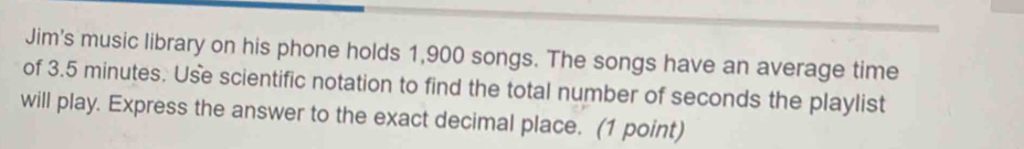 Jim's music library on his phone holds 1,900 songs. The songs have an average time 
of 3.5 minutes. Use scientific notation to find the total number of seconds the playlist 
will play. Express the answer to the exact decimal place. (1 point)