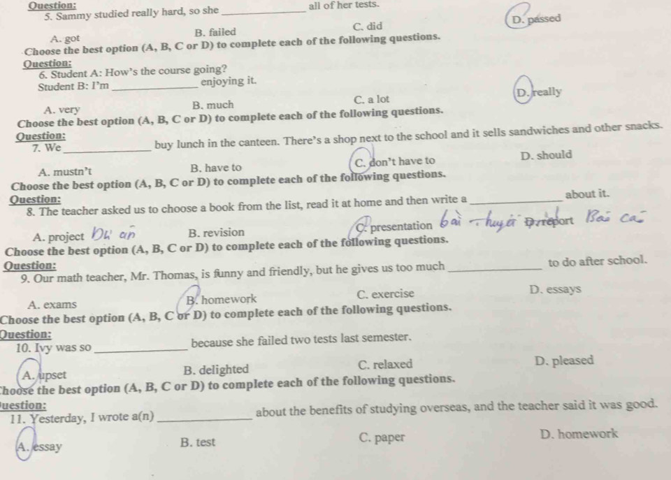 all of her tests.
5. Sammy studied really hard, so she_
A. got B. failed C. did D. passed
Choose the best option (A, B, C or D) to complete each of the following questions.
Question:
6. Student A: How’s the course going?
Student B: I’m _enjoying it.
A. very B. much C. a lot D. really
Choose the best option (A, B, C or D) to complete each of the following questions.
Question:
7. We_ buy lunch in the canteen. There’s a shop next to the school and it sells sandwiches and other snacks.
A. mustn’t B. have to C. don’t have to D. should
Choose the best option (A, B, C or D) to complete each of the following questions.
Question:
8. The teacher asked us to choose a book from the list, read it at home and then write a about it.
A. project B. revision C. presentation
Choose the best option (A, B, C or D) to complete each of the following questions.
Question:
9. Our math teacher, Mr. Thomas, is funny and friendly, but he gives us too much_ to do after school.
A. exams B. homework C. exercise D. essays
Choose the best option (A, B, C or D) to complete each of the following questions.
Question:
10. Ivy was so_ because she failed two tests last semester.
A. upset B. delighted C. relaxed D. pleased
Choose the best option (A, B, C or D) to complete each of the following questions.
Juestion:
11. Yesterday, I wrote a(n) _about the benefits of studying overseas, and the teacher said it was good.
A. essay B. test C. paper D. homework