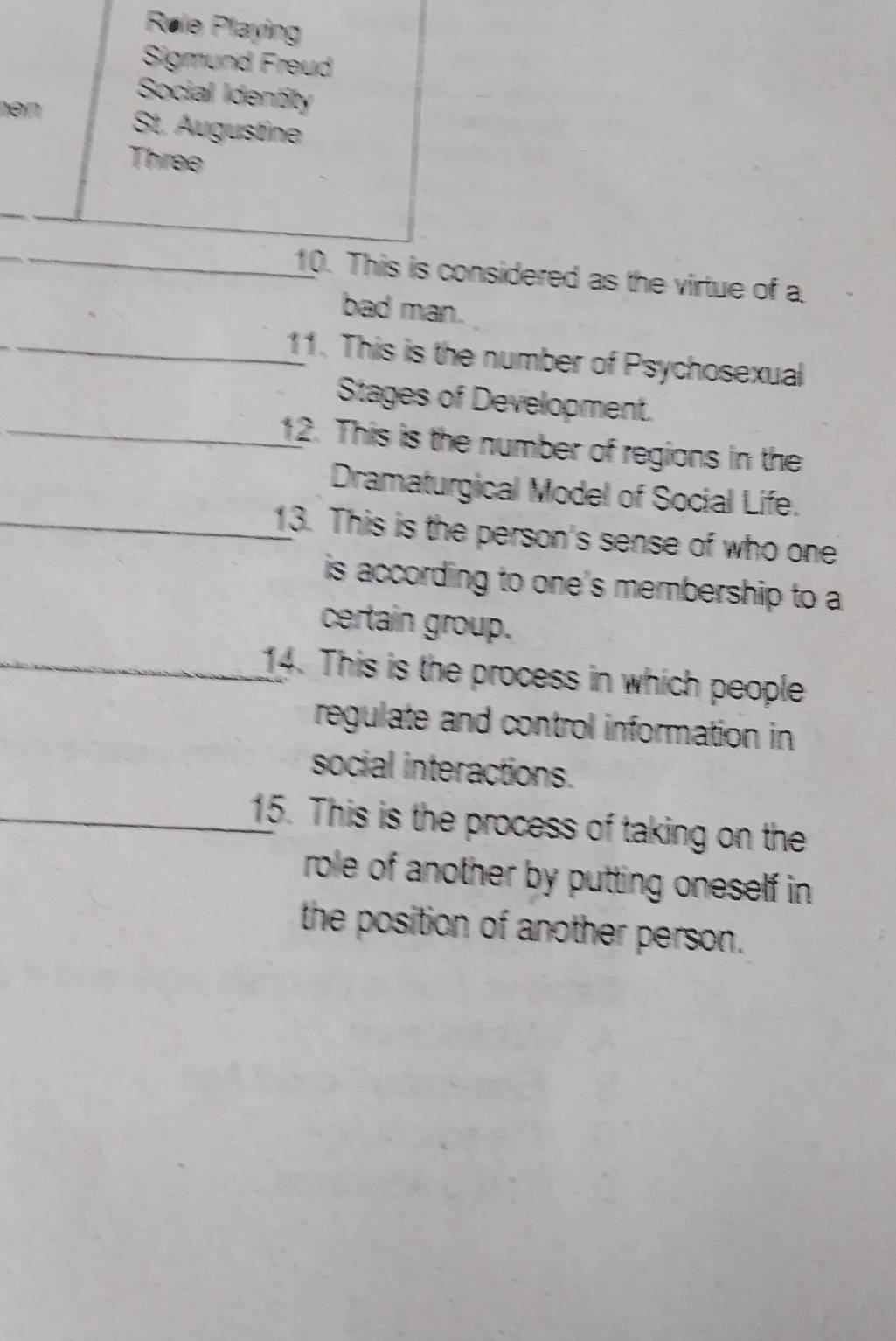 Røle Playing 
Sigmund Freud 
Social Identity 
hən St. Augustine 
Three 
_ 
10. This is considered as the virtue of a 
bad man. 
_11. This is the number of Psychosexual 
Stages of Development. 
_12. This is the number of regions in the 
Dramaturgical Model of Social Life. 
_13. This is the person's sense of who one 
is according to one's membership to a 
certain group. 
_14. This is the process in which people 
regulate and control information in 
social interactions. 
_15. This is the process of taking on the 
role of another by putting oneself in 
the position of another person.