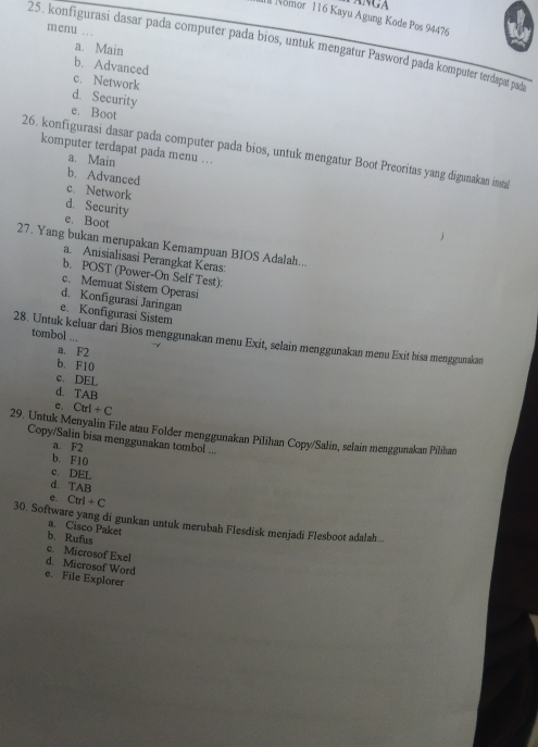 ANGA
Nomor 116 Kayu Agung Kode Pos 94476
menu ..
25. konfigurasi dasar pada computer pada bios, untuk mengatur Pasword pada komputer terdapat pada
a. Main
b. Advanced
c. Network
d. Security
e. Boot
komputer terdapat pada menu … .
26. konfīgurasi dasar pada computer pada bios, untuk mengatur Boot Preoritas yang digunakan insta
a. Main
b. Advanced
c. Network
d. Security
e. Boot
27. Yang bukan merupakan Kemampuan BIOS Adalah...
a. Anisialisasi Perangkat Keras:
b. POST (Power-On Self Test):
c. Memuat Sistem Operasi
d. Konfigurasi Jaringan
e. Konfigurasi Sistem
tombol ...
28. Untuk keluar dari Bios menggunakan menu Exit, selain menggunakan menu Exit bisa menggunakan
a. F2
b. F10
c. DEL
d. TAB
e. Ctrl+C
29. Untuk Menyalin File atau Folder menggunakan Pilihan Copy/Salin, selain menggunakan Pilhan
Copy/Salin bisa menggunakan tombol ...
a. F2
b. F10
c. DEL
d. TAB
e. Ctrl+C
30. Software yang di gunkan untuk merubah Flesdisk menjadi Flesboot adalah...
a Cisco Paket
b. Rufus
c. Microsof Exel
d. Microsof Word
e. File Explorer