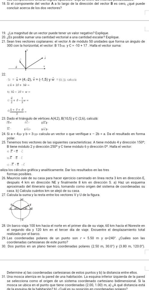 Si el componente del vector A a lo largo de la dirección del vector B es cero, ¿qué puede
concluir acerca de los dos vectores?
19. ¿La magnitud de un vector puede tener un valor negativo? Explique
20. ¿Es posible sumar una cantidad vectorial a una cantidad escalar? Explique.
21. Sean tres vectores coplanares: el vector A de módulo 50 unidades que forma un ángulo de
300 con la horizontal, el vector: B 15₁ C=-10+17 , Halla el vector suma:
22.
Si=vector u=(4,-2),vector v=(-1,5) v vector w=(0,3) calculá:
a vector u+2vector v+3vector w=
b) 3vector u-2vector v+w=
a frac vector u2+vector v- 1/3 w=
a frac i+hat u+hat v+hat w3=
23. Dado el triángulo de vértices A(4,2),B(10,5) C(2,6) , calculá:
overline CR= widehat OC= |vector BC|=
。 |vector n_3|= |vector OC|=
24. Si a=4_30°y b=3120° calcula un vector x que verifique x-2b=a. Da el resultado en forma
polar.
25. Tenemos tres vectores de las siguientes características: A tiene módulo 4 y dirección 150°:
B tiene módulo 2 y dirección 250° y C tiene módulo 6 y dirección 0°. Halla el vector:
a) vector A+vector B· vector C
bì vector A· vector B· vector C
q - vector A· vector B· vector C
ealiza los cálculos gráfica y analíticamente. Dar los resultados en las tres
formas posibles.
26. Mauricio sale de su casa para hacer ejercicio caminado en línea recta 3 km en dirección E,
después 4 km en dirección NE y finalmente 8 km en dirección S. a) Haz un esquema
aproximado del itinerario que hizo, tomando como origen del sistema de coordenadas su
casa. b) Calcula cuántos km se alejó de su casa.
27. Calcula la suma y la resta entre los vectores V y U de la figura.
28. Un barco viaja 100 km hacia el norte en el primer día de su viaje, 60 km hacía el Noreste en
el segundo día y 120 km en el tercer día de viaje. Encuentre el desplazamiento total
realizado por el barco.
29. Las coordenadas polares de un punto son r=5.50m y a=240° ¿Cuáles son las
coordenadas cartesianas de este punto?
30. Dos puntos en un plano tienen coordenadas polares (2.50m,30.0°) y (3.80m,120.0°).
Determine a) las coordenadas cartesianas de estos puntos y b) la distancia entre ellos.
31. Una mosca aterriza en la pared de una habitación. La esquina inferior izquierda de la pared
se selecciona como el origen de un sistema coordenado cartesiano bidimensional. Si la
mosca se ubica en el punto que tiene coordenadas (2.00,1.00) ) m, a) ¿A qué distancia está
de la esquina de la habitación? b) : Cuál es su posición en coordenadas polares?