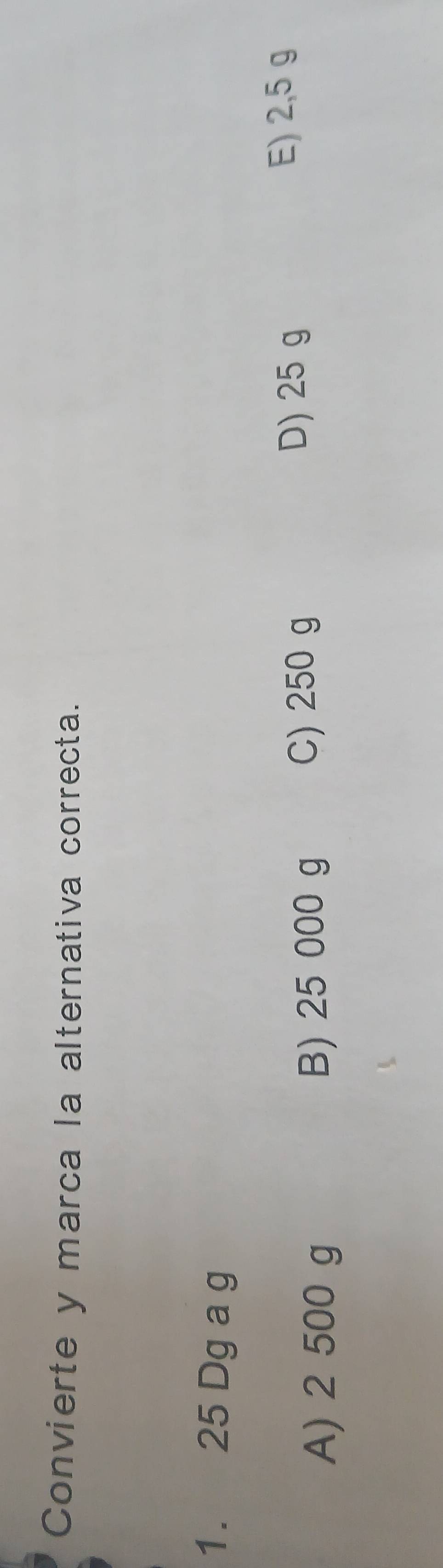 Convierte y marca la alternativa correcta.
1. 25 Dg a g
A) 2 500 g B) 25 000 g
C) 250 g
D) 25 g E) 2,5 g