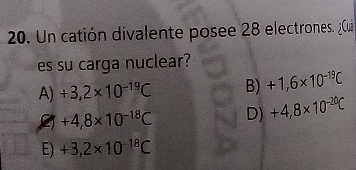 Un catión divalente posee 28 electrones. ¿Cuá
es su carga nuclear?
A) +3,2* 10^(-19)C B) +1,6* 10^(-19)C
+4,8* 10^(-18)C
D) +4,8* 10^(-20)C
E) +3,2* 10^(-18)C