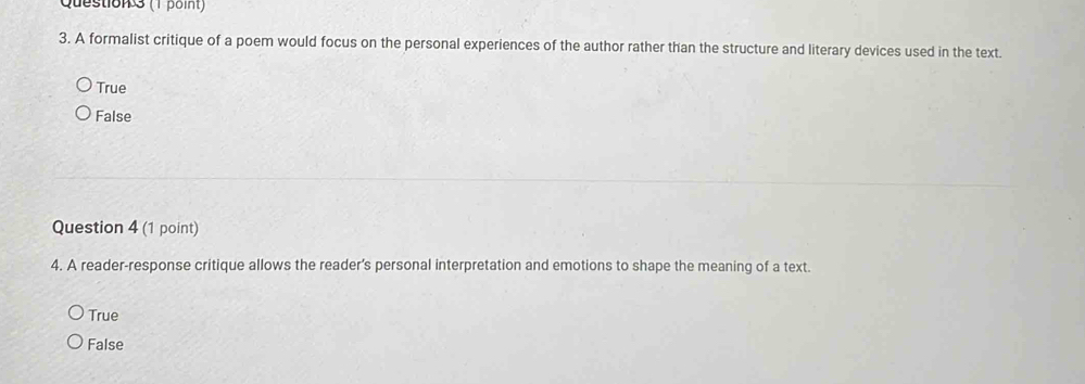 A formalist critique of a poem would focus on the personal experiences of the author rather than the structure and literary devices used in the text.
True
False
Question 4 (1 point)
4. A reader-response critique allows the reader’s personal interpretation and emotions to shape the meaning of a text.
True
False