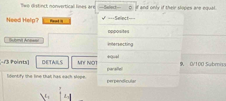 Two distinct nonvertical lines are ===Select . , 。 f and only if their slopes are equal.
Need Help? Read II ===Select===
opposites
Submit Answer
intersecting
equal
[−/3 Points] DETAILS MY NOT 9. 0/100 Submiss
parallel
Identify the line that has each slope.
perpendicular
y
L_1