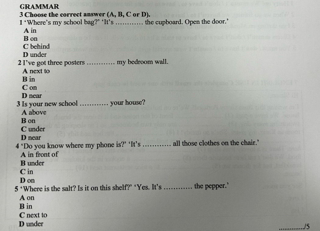 GRAMMAR
3 Choose the correct answer (A, B, C or D).
1^c Where’s my school bag?’ ‘It’s _the cupboard. Open the door.’
A in
B on
C behind
D under
2 I’ve got three posters _my bedroom wall.
A next to
B in
C on
D near
3 Is your new school _your house?
A above
B on
C under
D near
4^c Do you know where my phone is?’ ‘It’s _all those clothes on the chair.’
A in front of
B under
C in
D on
5° Where is the salt? Is it on this shelf?’ ‘Yes. It’s _the pepper.’
A on
B in
C next to
D under
./5