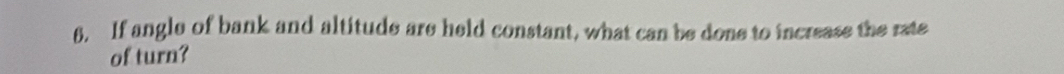 If angle of bank and altitude are held constant, what can be done to increase the rate 
of turn?