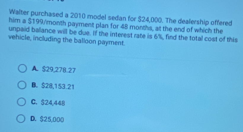 Walter purchased a 2010 model sedan for $24,000. The dealership offered
him a $199/month payment plan for 48 months, at the end of which the
unpaid balance will be due. If the interest rate is 6%, find the total cost of this
vehicle, including the balloon payment.
A. $29,278.27
B. $28,153.21
C. $24,448
D. $25,000