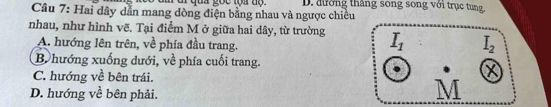 D. đướng thăng song song với trục tung.
Câu 7: Hai dây dẫn mang dòng điện bằng nhau và ngược chiều
nhau, như hình vẽ. Tại điểm M ở giữa hai dây, từ trường
A. hướng lên trên, về phía đầu trang.
I_1
I_2
B.hướng xuống dưới, về phía cuối trang.
C. hướng về bên trái.
×
D. hướng về bên phải.