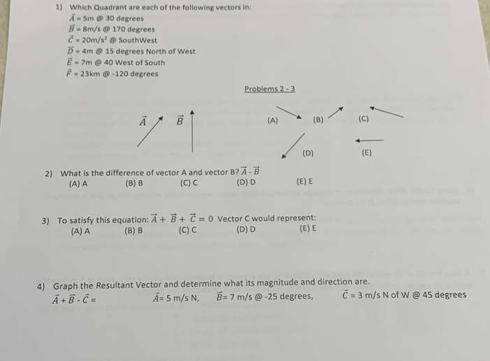 Which Quadrant are each of the following vectors in:
vector A=5m @ 30 degrees
vector B= 8m/ s @ 170 degrees
vector c=20m/s^2 @ SouthWest
vector D=4m @ 15 degrees North of West
vector E=7m @ 40 West of South
vector F=23km @ -120 degrees
Problems 2 - 3
vector A vector B (A) (B) (C)
(D) (E)
2) What is the difference of vector A and vector B ?vector A-vector B
(A) A (B) B (C) C (D) D (E) E
3) To satisfy this equation: vector A+vector B+vector C=0 Vector C would represent:
(A)A (B) B (C) C (D)D (E) E
4) Graph the Resultant Vector and determine what its magnitude and direction are.
vector A+vector B-vector C= vector A=5m/sN, vector B=7m/s @ -25 degrees, vector C=3m/sN of W @ 45 degrees