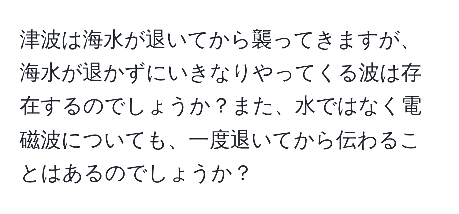 津波は海水が退いてから襲ってきますが、海水が退かずにいきなりやってくる波は存在するのでしょうか？また、水ではなく電磁波についても、一度退いてから伝わることはあるのでしょうか？