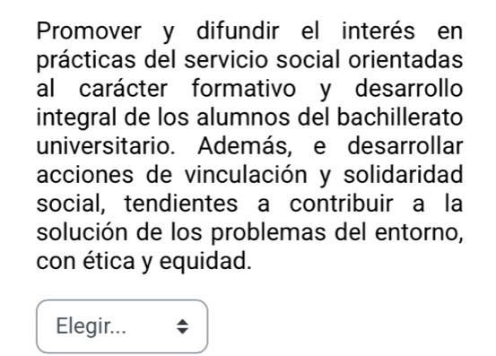 Promover y difundir el interés en 
prácticas del servicio social orientadas 
al carácter formativo y desarrollo 
integral de los alumnos del bachillerato 
universitario. Además, e desarrollar 
acciones de vinculación y solidaridad 
social, tendientes a contribuir a la 
solución de los problemas del entorno, 
con ética y equidad. 
Elegir...