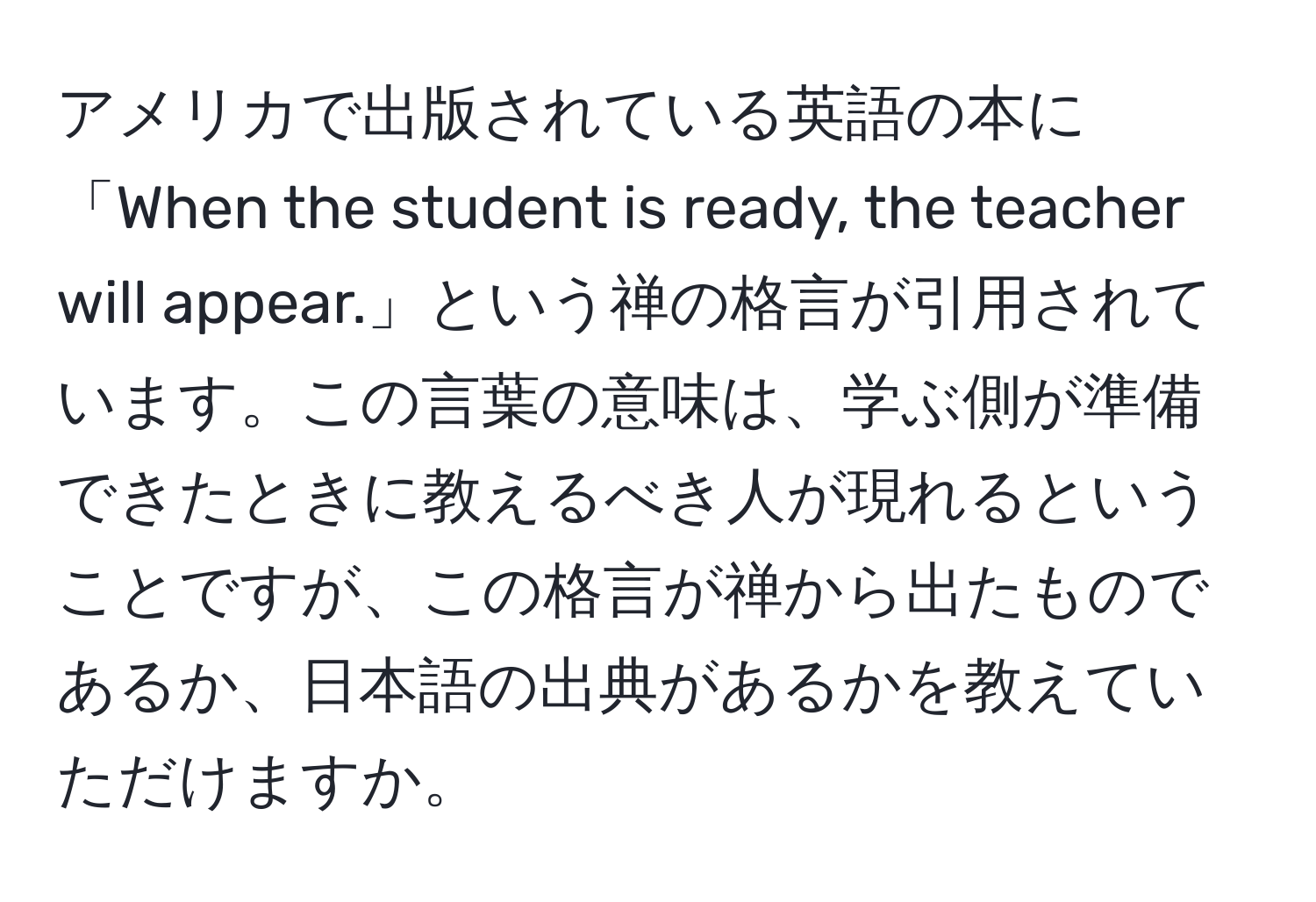 アメリカで出版されている英語の本に「When the student is ready, the teacher will appear.」という禅の格言が引用されています。この言葉の意味は、学ぶ側が準備できたときに教えるべき人が現れるということですが、この格言が禅から出たものであるか、日本語の出典があるかを教えていただけますか。