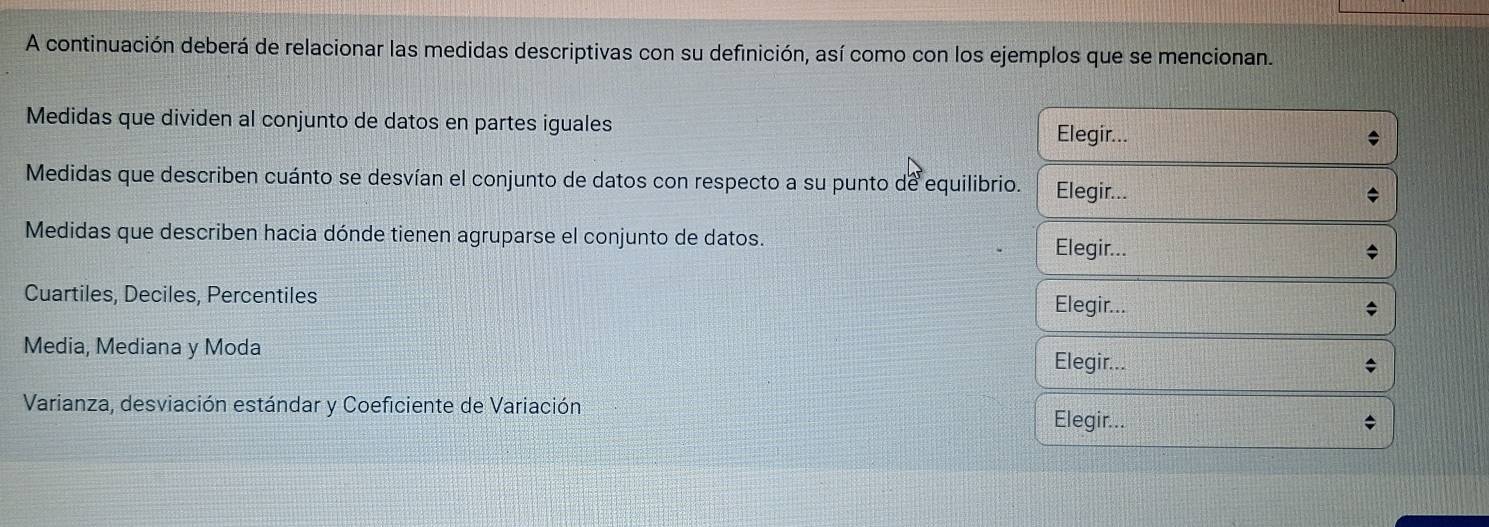 A continuación deberá de relacionar las medidas descriptivas con su definición, así como con los ejemplos que se mencionan. 
Medidas que dividen al conjunto de datos en partes iguales Elegir... 
Medidas que describen cuánto se desvían el conjunto de datos con respecto a su punto de equilibrio. Elegir... 
Medidas que describen hacia dónde tienen agruparse el conjunto de datos. Elegir... 
Cuartiles, Deciles, Percentiles Elegir... 
Media, Mediana y Moda Elegir... 
Varianza, desviación estándar y Coeficiente de Variación 
Elegir...