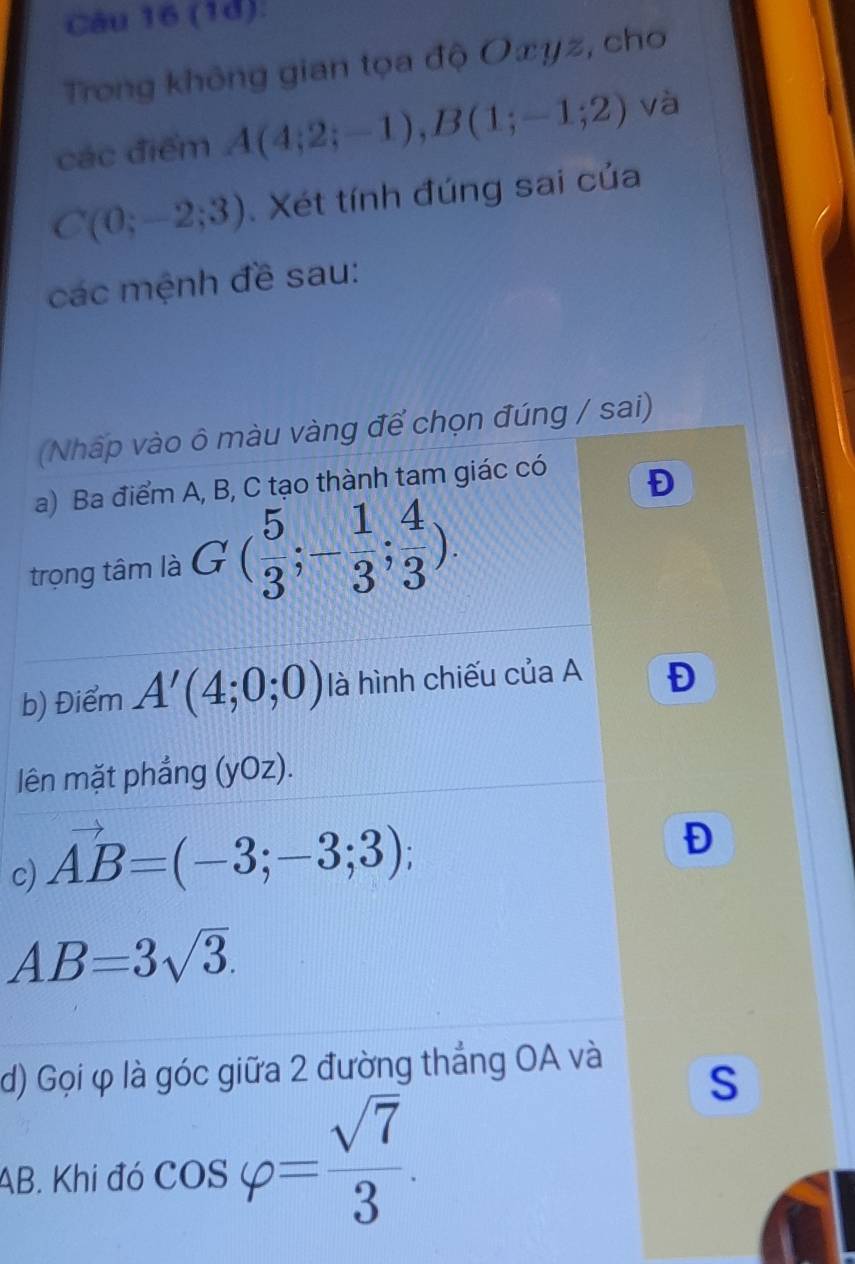 (1d). 
Trong không gian tọa độ O∞yz, cho 
các điểm A(4;2;-1), B(1;-1;2) và
C(0;-2;3). Xét tính đúng sai của 
các mệnh đề sau: 
(Nháp vào ô màu vàng để chọn đúng / sai) 
a) Ba điểm A, B, C tạo thành tam giác có 
Đ 
trọng tâm là G( 5/3 ;- 1/3 ; 4/3 ). 
b) Điểm A'(4;0;0) là hình chiếu của A Đ 
lên mặt phẳng (yOz). 
c) vector AB=(-3;-3;3); 
Đ
AB=3sqrt(3). 
d) Gọi φ là góc giữa 2 đường thắng OA và 
S
AB. Khi đó cos varphi = sqrt(7)/3 .