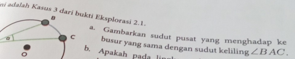 ni adalah Kasus 3 dari bukti Eksplorasi 2.1. 
a, Gambarkan sudut pusat yang menghadap ke 
busur yang sama dengan sudut keliling ∠ BAC. 
b. Apakah pada lin