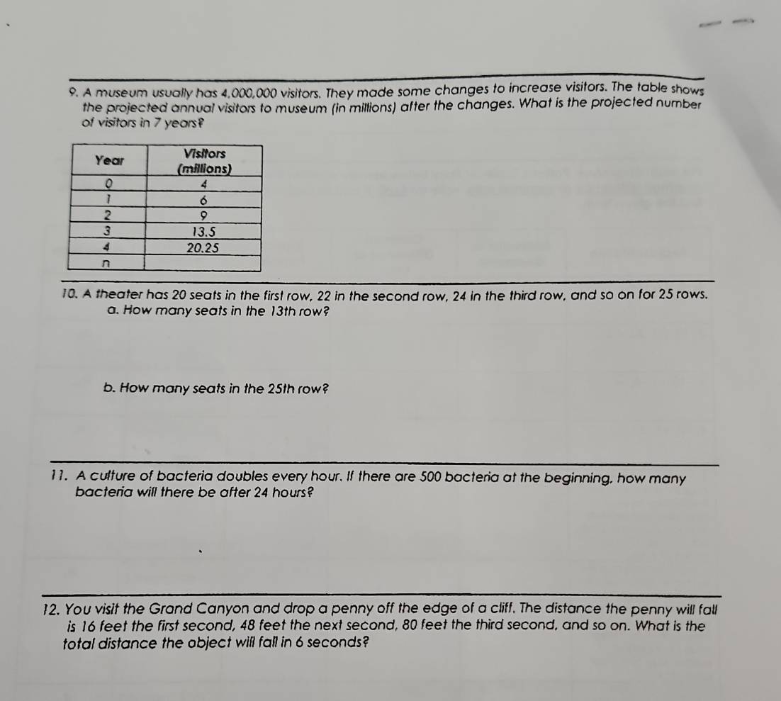 A museum usually has 4,000,000 visitors. They made some changes to increase visitors. The table shows 
the projected annual visitors to museum (in millions) after the changes. What is the projected number 
of visitors in 7 years? 
10. A theater has 20 seats in the first row, 22 in the second row, 24 in the third row, and so on for 25 rows. 
a. How many seats in the 13th row? 
b. How many seats in the 25th row? 
11. A culture of bacteria doubles every hour. If there are 500 bacteria at the beginning, how many 
bacteria will there be after 24 hours? 
12. You visit the Grand Canyon and drop a penny off the edge of a cliff. The distance the penny will fall 
is 16 feet the first second, 48 feet the next second, 80 feet the third second, and so on. What is the 
total distance the object will fall in 6 seconds?