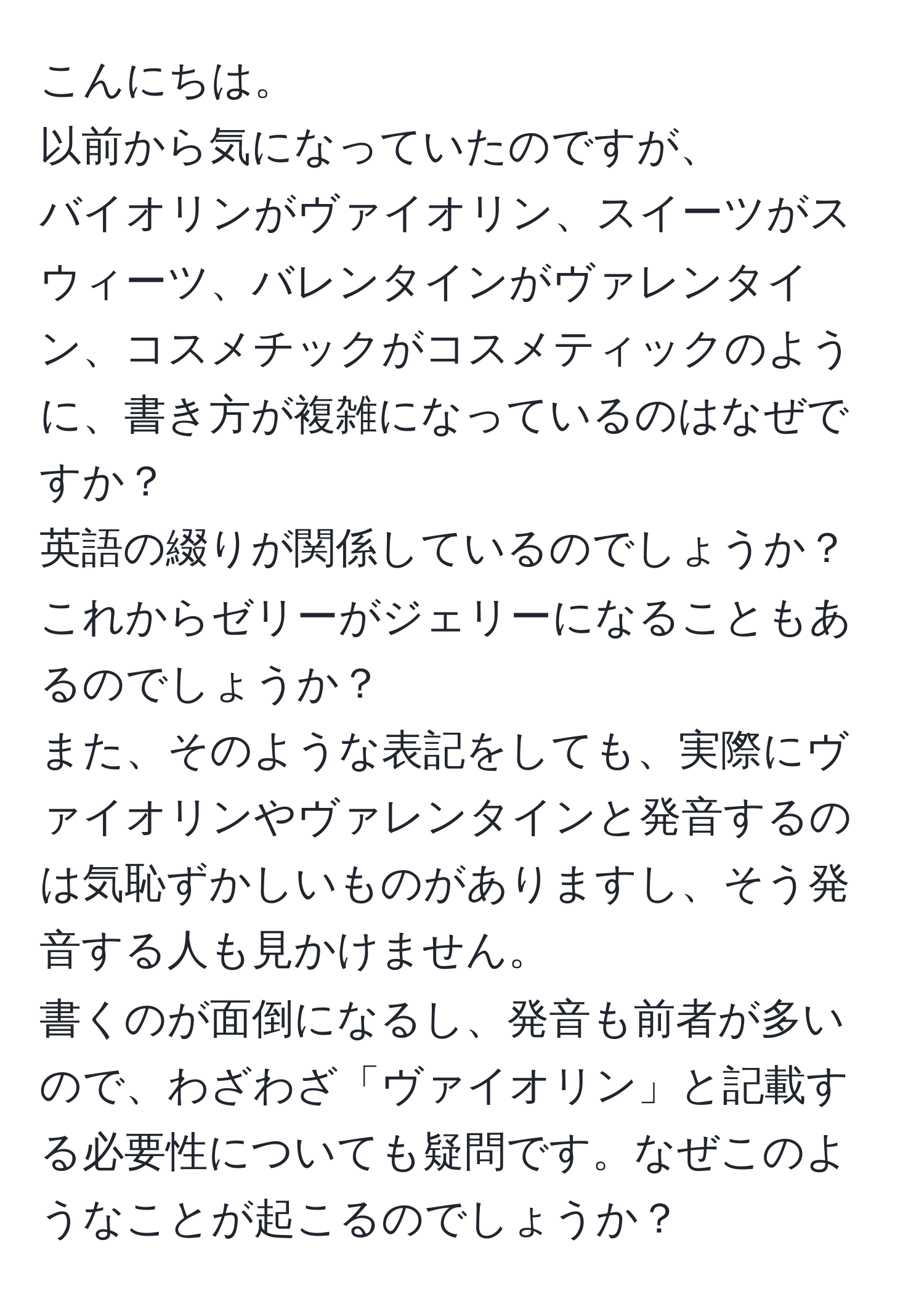 こんにちは。  
以前から気になっていたのですが、  
バイオリンがヴァイオリン、スイーツがスウィーツ、バレンタインがヴァレンタイン、コスメチックがコスメティックのように、書き方が複雑になっているのはなぜですか？  
英語の綴りが関係しているのでしょうか？  
これからゼリーがジェリーになることもあるのでしょうか？  
また、そのような表記をしても、実際にヴァイオリンやヴァレンタインと発音するのは気恥ずかしいものがありますし、そう発音する人も見かけません。  
書くのが面倒になるし、発音も前者が多いので、わざわざ「ヴァイオリン」と記載する必要性についても疑問です。なぜこのようなことが起こるのでしょうか？