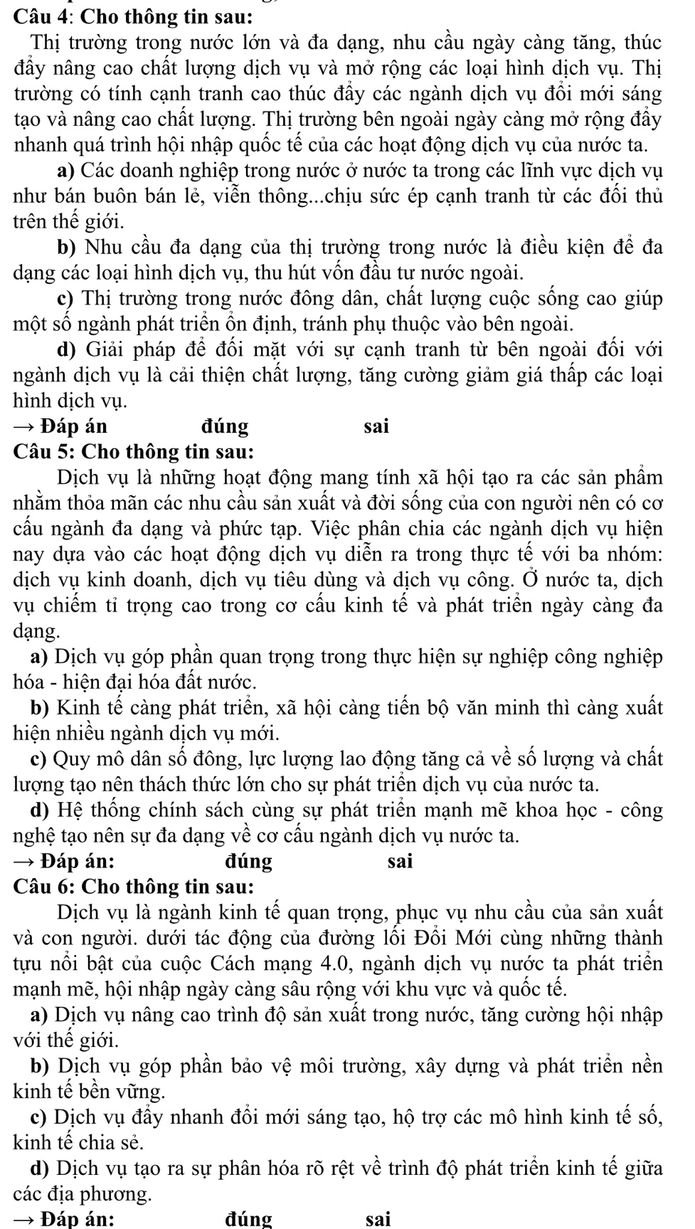 Cho thông tin sau:
Thị trường trong nước lớn và đa dạng, nhu cầu ngày càng tăng, thúc
đầy nâng cao chất lượng dịch vụ và mở rộng các loại hình dịch vụ. Thị
trường có tính cạnh tranh cao thúc đầy các ngành dịch vụ đổi mới sáng
tạo và nâng cao chất lượng. Thị trường bên ngoài ngày càng mở rộng đầy
nhanh quá trình hội nhập quốc tế của các hoạt động dịch vụ của nước ta.
a) Các doanh nghiệp trong nước ở nước ta trong các lĩnh vực dịch vụ
như bán buôn bán lẻ, viễn thông...chịu sức ép cạnh tranh từ các đối thủ
trên thế giới.
b) Nhu cầu đa dạng của thị trường trong nước là điều kiện để đa
dạng các loại hình dịch vụ, thu hút vốn đầu tư nước ngoài.
c) Thị trường trong nước đông dân, chất lượng cuộc sống cao giúp
một số ngành phát triển ồn định, tránh phụ thuộc vào bên ngoài.
d) Giải pháp để đối mặt với sự cạnh tranh từ bên ngoài đối với
ngành dịch vụ là cải thiện chất lượng, tăng cường giảm giá thấp các loại
hình dịch vụ.
→ Đáp án đúng sai
Câu 5: Cho thông tin sau:
Dịch vụ là những hoạt động mang tính xã hội tạo ra các sản phẩm
nhằm thỏa mãn các nhu cầu sản xuất và đời sống của con người nên có cơ
cấu ngành đa dạng và phức tạp. Việc phân chia các ngành dịch vụ hiện
nay dựa vào các hoạt động dịch vụ diễn ra trong thực tế với ba nhóm:
dịch vụ kinh doanh, dịch vụ tiêu dùng và dịch vụ công. Ở nước ta, dịch
vụ chiếm tỉ trọng cao trong cơ cấu kinh tế và phát triển ngày càng đa
dạng.
a) Dịch vụ góp phần quan trọng trong thực hiện sự nghiệp công nghiệp
hóa - hiện đại hóa đất nước.
b) Kinh tế càng phát triển, xã hội càng tiến bộ văn minh thì càng xuất
hiện nhiều ngành dịch vụ mới.
c) Quy mô dân số đông, lực lượng lao động tăng cả về số lượng và chất
lượng tạo nên thách thức lớn cho sự phát triển dịch vụ của nước ta.
d) Hệ thống chính sách cùng sự phát triển mạnh mẽ khoa học - công
nghệ tạo nên sự đa dạng về cơ cấu ngành dịch vụ nước ta.
→ Đáp án: đúng sai
Câu 6: Cho thông tin sau:
Dịch vụ là ngành kinh tế quan trọng, phục vụ nhu cầu của sản xuất
và con người. dưới tác động của đường lối Đổi Mới cùng những thành
tựu nổi bật của cuộc Cách mạng 4.0, ngành dịch vụ nước ta phát triển
mạnh mẽ, hội nhập ngày càng sâu rộng với khu vực và quốc tế.
a) Dịch vụ nâng cao trình độ sản xuất trong nước, tăng cường hội nhập
với thế giới.
b) Dịch vụ góp phần bảo vệ môi trường, xây dựng và phát triền nền
kinh tế bền vững.
c) Dịch vụ đầy nhanh đổi mới sáng tạo, hộ trợ các mô hình kinh tế số,
kinh tế chia sẻ.
d) Dịch vụ tạo ra sự phân hóa rõ rệt về trình độ phát triển kinh tế giữa
các địa phương.
→ Đáp án: đúng sai