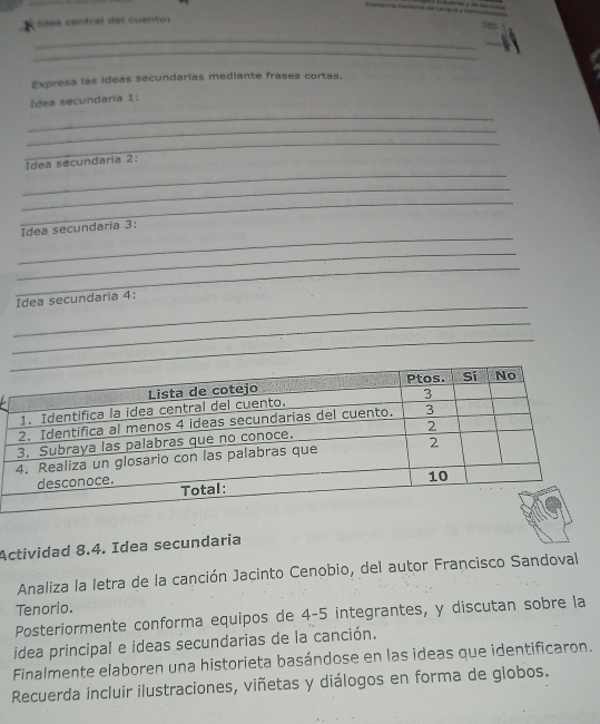 Idas central del cuento: 
_ 
_ 
Expresa las ideas secundarias mediante frases cortas. 
Idea secundaria 1: 
_ 
_ 
_ 
_ 
Idea secundaria 2: 
_ 
_ 
_ 
Idea secundaria 3: 
_ 
_ 
_ 
Idea secundaria 4: 
_ 
_ 
Actividad 8.4. Idea secundaria 
Analiza la letra de la canción Jacinto Cenobio, del autor Francisco Sandoval 
Tenorio. 
Posteriormente conforma equipos de 4-5 integrantes, y discutan sobre la 
idea principal e ideas secundarias de la canción. 
Finalmente elaboren una historieta basándose en las ideas que identificaron. 
Recuerda incluir ilustraciones, viñetas y diálogos en forma de globos.