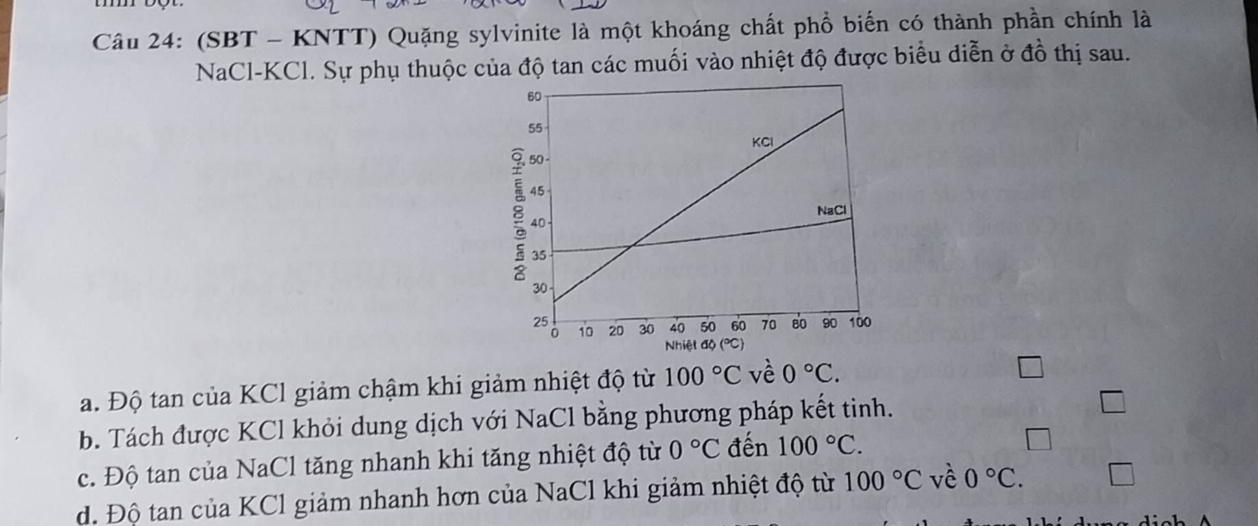 (SBT - KNTT) Quặng sylvinite là một khoáng chất phổ biến có thành phần chính là
NaCl-KCl. Sự phụ thuộc của độ tan các muối vào nhiệt độ được biểu diễn ở đồ thị sau.
a. Độ tan của KCl giảm chậm khi giảm nhiệt độ từ 100°C vè 0°C.
b. Tách được KCl khỏi dung dịch với NaCl bằng phương pháp kết tinh.
c. Độ tan của NaCl tăng nhanh khi tăng nhiệt độ từ 0°C đến 100°C.
d. Độ tan của KCl giảm nhanh hơn của NaCl khi giảm nhiệt độ từ 100°C về 0°C. 
□