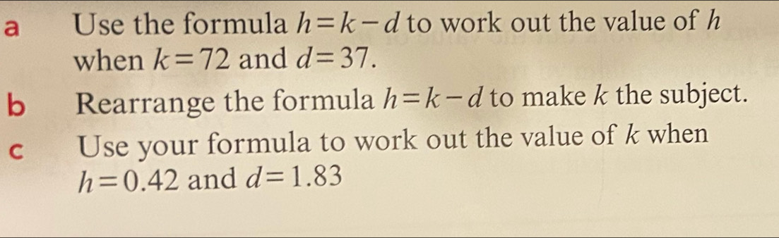 a Use the formula h=k-d to work out the value of h
when k=72 and d=37. 
b Rearrange the formula h=k-d to make k the subject. 
C Use your formula to work out the value of k when
h=0.42 and d=1.83