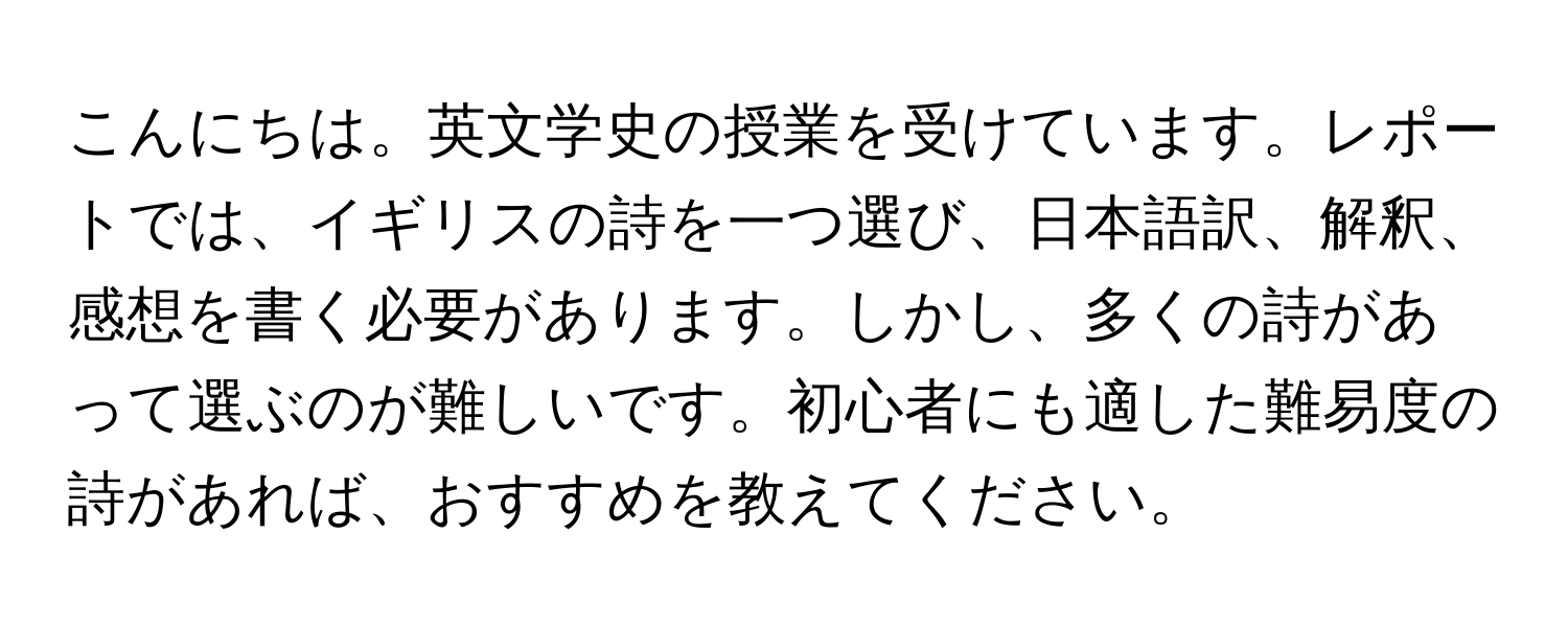 こんにちは。英文学史の授業を受けています。レポートでは、イギリスの詩を一つ選び、日本語訳、解釈、感想を書く必要があります。しかし、多くの詩があって選ぶのが難しいです。初心者にも適した難易度の詩があれば、おすすめを教えてください。