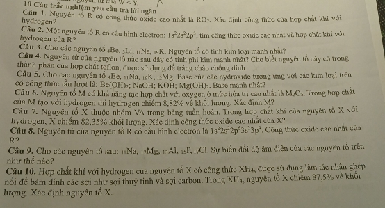 W
10 Câu trắc nghiệm yêu cầu trã lời ngắn
Câu 1. Nguyên tổ R có công thức oxide cao nhất là RO_2. Xác định công thức của hợp chất khi với
hydrogen?
Câu 2. Một nguyên tố R có cầu hình electron: 1s^22s^22p^3
hydrogen của R? , tìim công thức oxide cao nhất và hợp chất khí với
Câu 3. Cho các nguyên tổ 4Be, 1Li, 11Na, 19K. Nguyên tổ có tính kim loại mạnh nhất?
Câu 4. Nguyên tử của nguyên tổ nào sau đây có tính phi kim mạnh nhất? Cho biết nguyên tố này có trong,
thành phần của hợp chất teflon, được sử dụng đề tráng chảo chồng dinh.
Câu 5. Cho các nguyên tố 4Be, 11Na, 19K, 12Mg. Base của các hydroxide tương ứng với các kim loại trên
có công thức lần lượt là: Be(OH)₂; NaOH; KOH; Mg(OH)_2. Base mạnh nhất?
Câu 6. Nguyên tố M có khả năng tạo hợp chất với oxygen ở mức hóa trị cao nhất là M_2O_5. Trong hợp chất
của M tạo với hydrogen thì hydrogen chiếm 8,82% về khối lượng. Xác định M?
Câu 7. Nguyên tố X thuộc nhóm VA trong bảng tuần hoàn. Trong hợp chất khí của nguyên tố X với
hydrogen, X chiếm 82,35% khối lượng. Xác định công thức oxide cao nhất của X?
Câu 8. Nguyên tử của nguyên tổ R có cầu hình electron là 1s^22s^22p^63s^23p^4
R?  Công thức oxide cao nhất của
Câu 9. Cho các nguyên tổ sau: 11Na, 12Mg, 13Al, 15P, 17Cl. Sự biến đổi độ âm điện của các nguyên tố trên
như thế nào?
Câu 10. Hợp chất khí với hydrogen của nguyên tố X có công thức XH₄, được sử dụng làm tác nhận ghép
đổi đề bám đính các sợi như sợi thuỷ tinh và sợi carbon. Trong XH₄, nguyên tố X chiếm 87,5% về khối
lượng. Xác định nguyên tổ X.