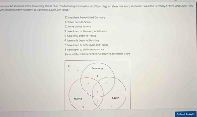 herre are 42 students in the University Travel Club. The following information and Venn diagram show how many students traveled to Germany, France, and Spain. How
any students have not been to Germany, Spain, or France?
15 members have visited Germany
17 have been to Spain
23 have visited France
9 have been to Germany and France
9 have only been to France
4 have only been to Germany
5 have been to only Spain and France
5 have been to all three countries
Some of the members have not been to any of the three
Submit Answer