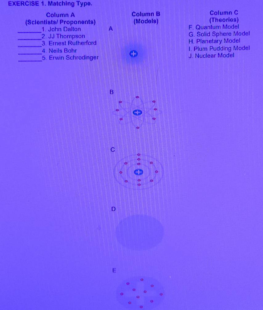 Matching Type.
Column A Column B Column C
(Scientists/ Proponents) (Models) (Theories)
_1. John Dalton A F. Quantum Model
_2. JJ Thompson G. Solid Sphere Model
_
3. Ernest Rutherford H. Planetary Model
_4. Neils Bohr I. Plum Pudding Model
_5. Erwin Schrodinger J. Nuclear Model
B
E