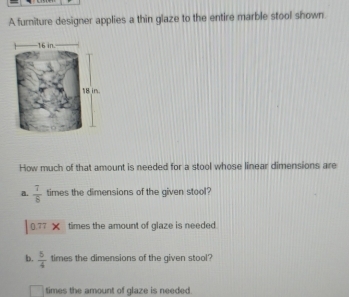 A furniture designer applies a thin glaze to the entire marble stool shown. 
How much of that amount is needed for a stool whose linear dimensions are 
a.  7/8  times the dimensions of the given stool?
0π x times the amount of glaze is needed. 
b.  5/4  times the dimensions of the given stool? 
times the amount of glaze is needed