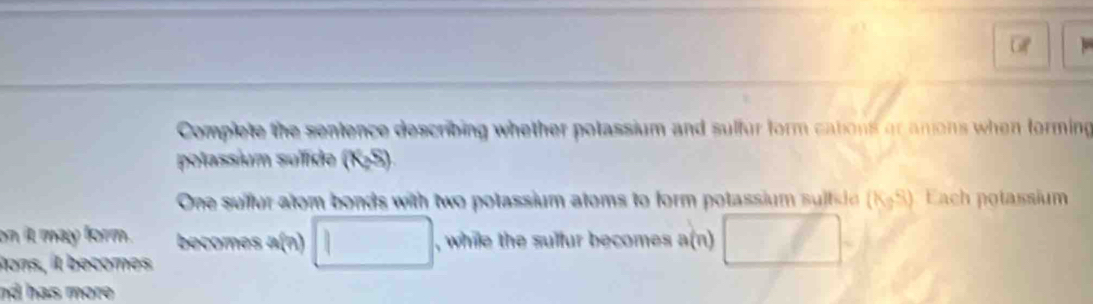 Gf 
Complete the sentence describing whether potassium and sulfur form cations or anons when forming 
polassium sullde (K_2S)
One sullur atom bonds with two potassium atoms to form potassium sults it (K,S) Each potassium 
on it may form. becomes a(n) □ , while the sulfur becomes a(n) 
tons, it becomes 
nd has more