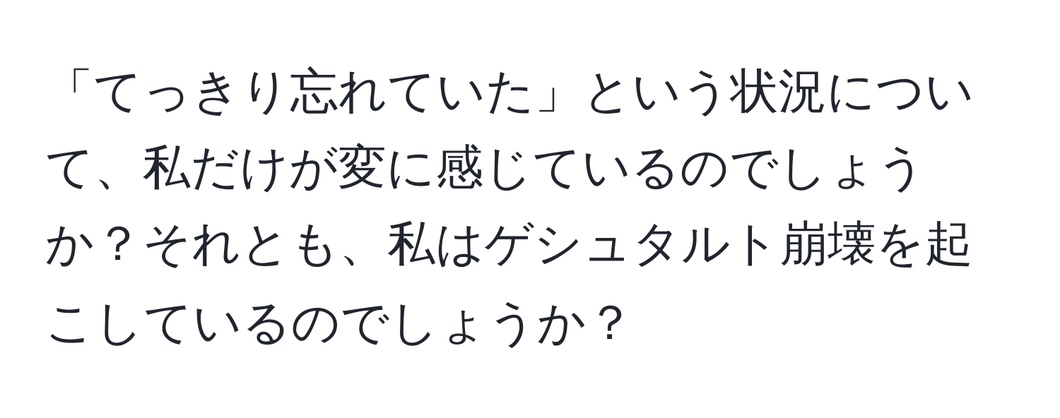 「てっきり忘れていた」という状況について、私だけが変に感じているのでしょうか？それとも、私はゲシュタルト崩壊を起こしているのでしょうか？