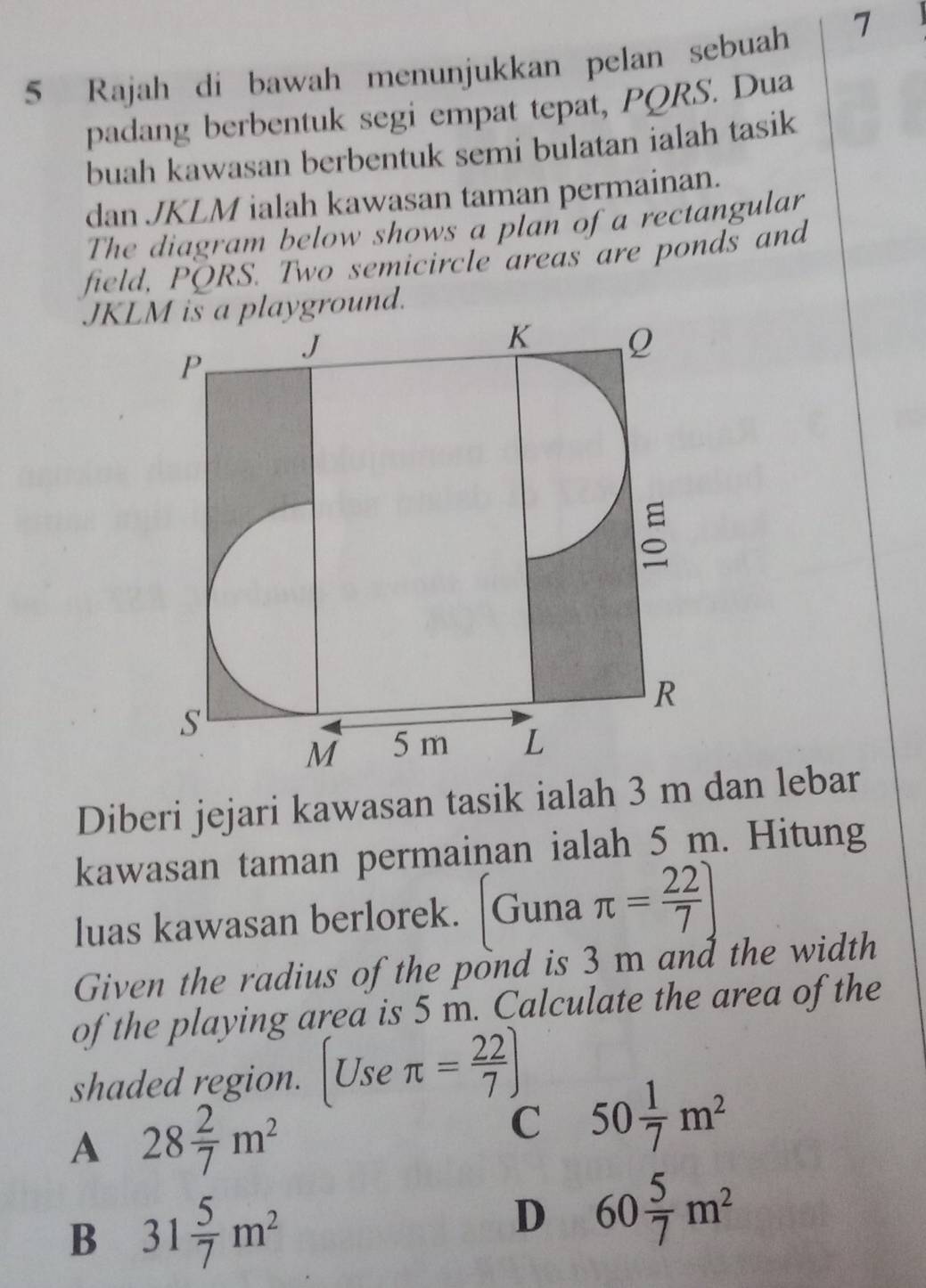 Rajah di bawah menunjukkan pelan sebuah
7
padang berbentuk segi empat tepat, PQRS. Dua
buah kawasan berbentuk semi bulatan ialah tasik
dan JKLM ialah kawasan taman permainan.
The diagram below shows a plan of a rectangular
field, PQRS. Two semicircle areas are ponds and
JKLM is a playground.
Diberi jejari kawasan tasik ialah 3 m dan lebar
kawasan taman permainan ialah 5 m. Hitung
luas kawasan berlorek. Guna π = 22/7 ]
Given the radius of the pond is 3 m and the width
of the playing area is 5 m. Calculate the area of the
shaded region. ( Use π = 22/7 )
A 28 2/7 m^2
C 50 1/7 m^2
B 31 5/7 m^2
D 60 5/7 m^2