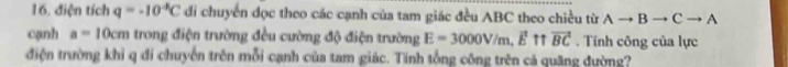 điện tích q=-10^(-k)C di chuyển đọc theo các cạnh của tam giác đều ABC theo chiều từ Ato Bto Cto A
cạnh a=10cm trong điện trường đều cường độ điện trường E=3000V/m, vector E 11 vector BC. Tính công của lực 
điện trường khi q đi chuyển trên mỗi cạnh của tam giác. Tính tổng công trên cả quãng đường?